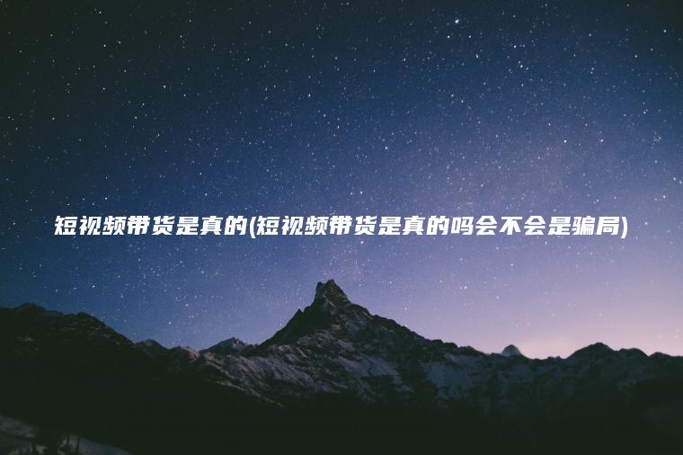 短视频带货是真的(短视频带货是真的吗会不会是骗局)